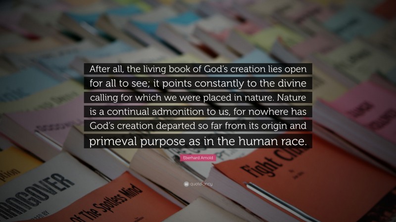 Eberhard Arnold Quote: “After all, the living book of God’s creation lies open for all to see; it points constantly to the divine calling for which we were placed in nature. Nature is a continual admonition to us, for nowhere has God’s creation departed so far from its origin and primeval purpose as in the human race.”