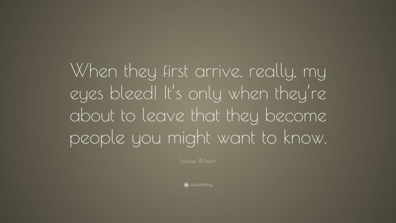 Louise Wilson Quote: “When they first arrive, really, my eyes bleed! It’s only when they’re about to leave that they become people you might want to know.”