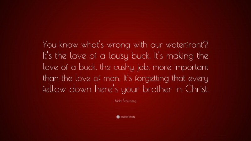Budd Schulberg Quote: “You know what’s wrong with our waterfront? It’s the love of a lousy buck. It’s making the love of a buck, the cushy job, more important than the love of man. It’s forgetting that every fellow down here’s your brother in Christ.”