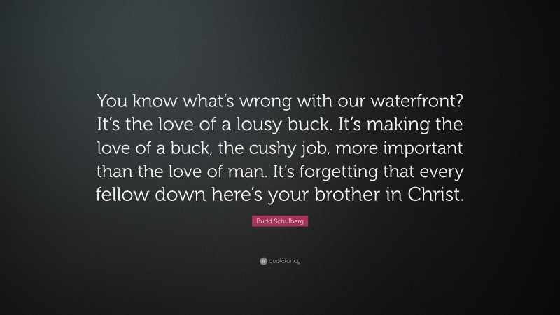 Budd Schulberg Quote: “You know what’s wrong with our waterfront? It’s the love of a lousy buck. It’s making the love of a buck, the cushy job, more important than the love of man. It’s forgetting that every fellow down here’s your brother in Christ.”