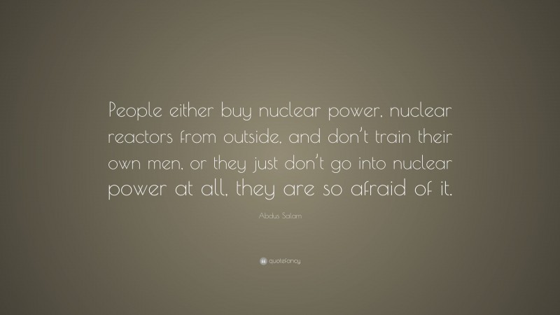 Abdus Salam Quote: “People either buy nuclear power, nuclear reactors from outside, and don’t train their own men, or they just don’t go into nuclear power at all, they are so afraid of it.”