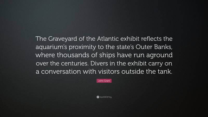 John Grant Quote: “The Graveyard of the Atlantic exhibit reflects the aquarium’s proximity to the state’s Outer Banks, where thousands of ships have run aground over the centuries. Divers in the exhibit carry on a conversation with visitors outside the tank.”