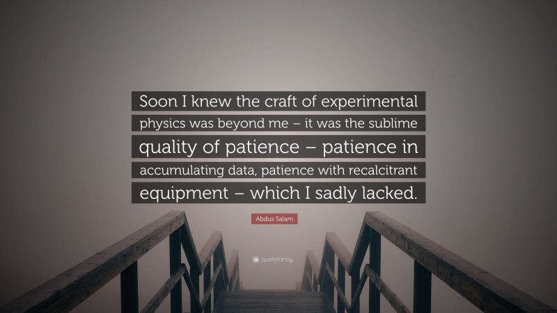 Abdus Salam Quote: “Soon I knew the craft of experimental physics was beyond me – it was the sublime quality of patience – patience in accumulating data, patience with recalcitrant equipment – which I sadly lacked.”