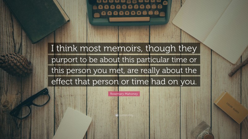 Rosemary Mahoney Quote: “I think most memoirs, though they purport to be about this particular time or this person you met, are really about the effect that person or time had on you.”