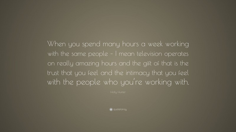Holly Hunter Quote: “When you spend many hours a week working with the same people – I mean television operates on really amazing hours and the gift of that is the trust that you feel and the intimacy that you feel with the people who you’re working with.”