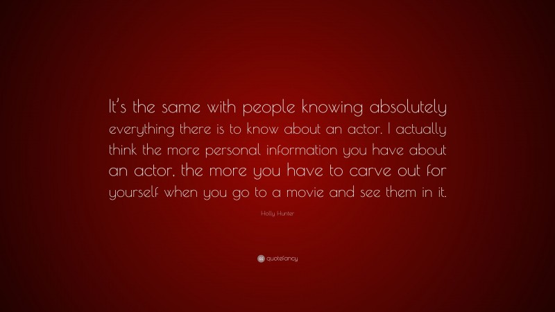 Holly Hunter Quote: “It’s the same with people knowing absolutely everything there is to know about an actor. I actually think the more personal information you have about an actor, the more you have to carve out for yourself when you go to a movie and see them in it.”