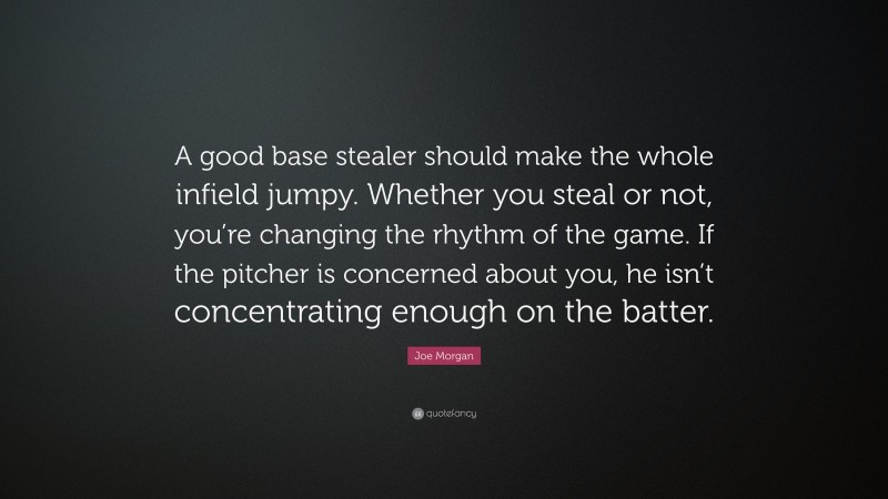 Joe Morgan Quote: “A good base stealer should make the whole infield jumpy. Whether you steal or not, you’re changing the rhythm of the game. If the pitcher is concerned about you, he isn’t concentrating enough on the batter.”