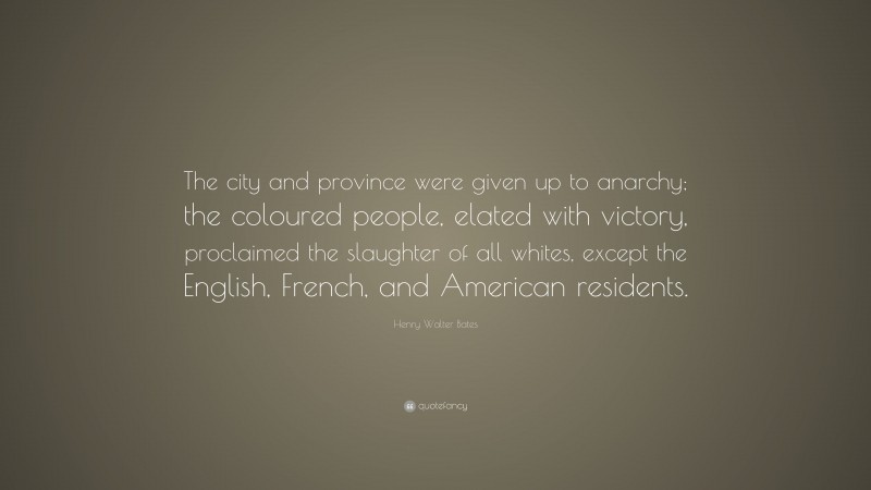 Henry Walter Bates Quote: “The city and province were given up to anarchy; the coloured people, elated with victory, proclaimed the slaughter of all whites, except the English, French, and American residents.”