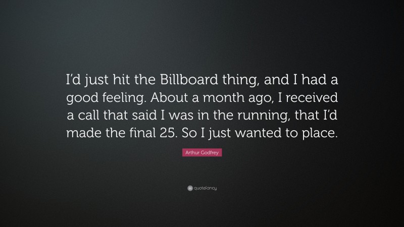 Arthur Godfrey Quote: “I’d just hit the Billboard thing, and I had a good feeling. About a month ago, I received a call that said I was in the running, that I’d made the final 25. So I just wanted to place.”