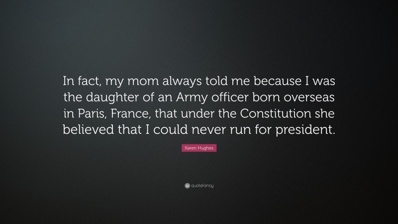 Karen Hughes Quote: “In fact, my mom always told me because I was the daughter of an Army officer born overseas in Paris, France, that under the Constitution she believed that I could never run for president.”