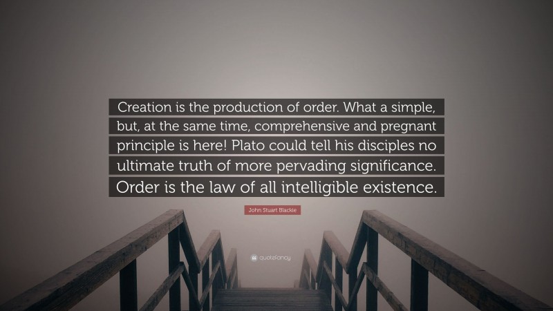 John Stuart Blackie Quote: “Creation is the production of order. What a simple, but, at the same time, comprehensive and pregnant principle is here! Plato could tell his disciples no ultimate truth of more pervading significance. Order is the law of all intelligible existence.”