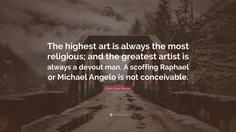 John Stuart Blackie Quote: “The highest art is always the most religious; and the greatest artist is always a devout man. A scoffing Raphael or Michael Angelo is not conceivable.”