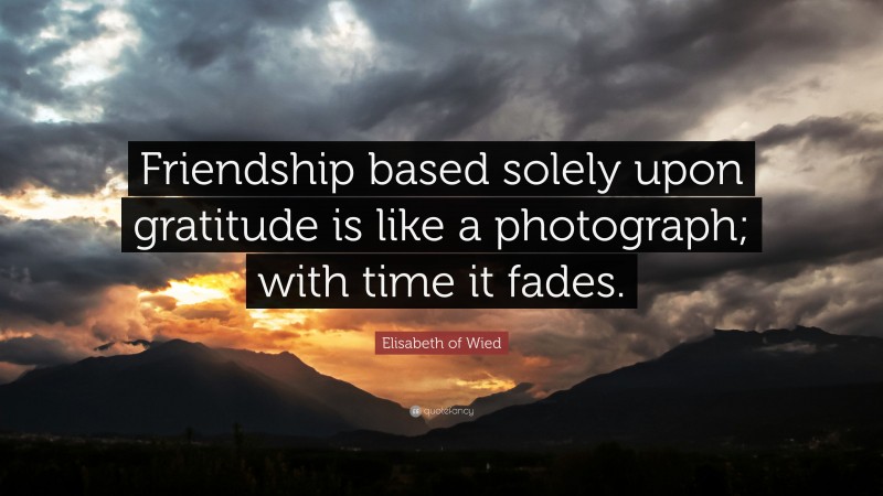 Elisabeth of Wied Quote: “Friendship based solely upon gratitude is like a photograph; with time it fades.”