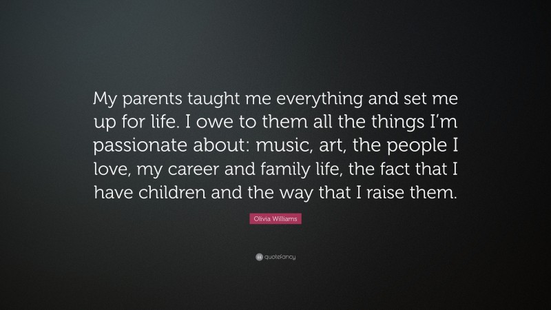 Olivia Williams Quote: “My parents taught me everything and set me up for life. I owe to them all the things I’m passionate about: music, art, the people I love, my career and family life, the fact that I have children and the way that I raise them.”