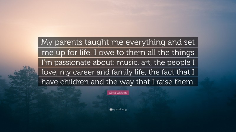 Olivia Williams Quote: “My parents taught me everything and set me up for life. I owe to them all the things I’m passionate about: music, art, the people I love, my career and family life, the fact that I have children and the way that I raise them.”