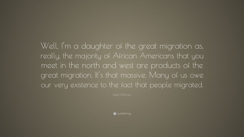 Isabel Wilkerson Quote: “Well, I’m a daughter of the great migration as, really, the majority of African Americans that you meet in the north and west are products of the great migration. It’s that massive. Many of us owe our very existence to the fact that people migrated.”