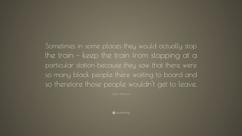 Isabel Wilkerson Quote: “Sometimes in some places they would actually stop the train – keep the train from stopping at a particular station because they saw that there were so many black people there waiting to board and so therefore those people wouldn’t get to leave.”