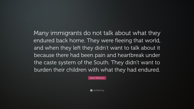 Isabel Wilkerson Quote: “Many immigrants do not talk about what they endured back home. They were fleeing that world, and when they left they didn’t want to talk about it because there had been pain and heartbreak under the caste system of the South. They didn’t want to burden their children with what they had endured.”