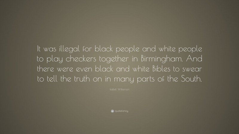 Isabel Wilkerson Quote: “It was illegal for black people and white people to play checkers together in Birmingham. And there were even black and white Bibles to swear to tell the truth on in many parts of the South.”