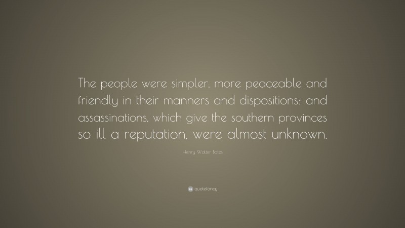 Henry Walter Bates Quote: “The people were simpler, more peaceable and friendly in their manners and dispositions; and assassinations, which give the southern provinces so ill a reputation, were almost unknown.”