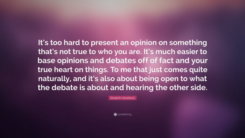 Elisabeth Hasselbeck Quote: “It’s too hard to present an opinion on something that’s not true to who you are. It’s much easier to base opinions and debates off of fact and your true heart on things. To me that just comes quite naturally, and it’s also about being open to what the debate is about and hearing the other side.”