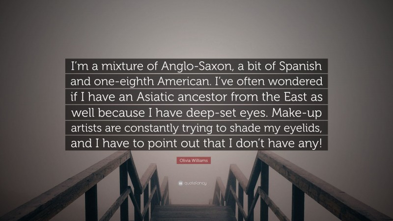 Olivia Williams Quote: “I’m a mixture of Anglo-Saxon, a bit of Spanish and one-eighth American. I’ve often wondered if I have an Asiatic ancestor from the East as well because I have deep-set eyes. Make-up artists are constantly trying to shade my eyelids, and I have to point out that I don’t have any!”