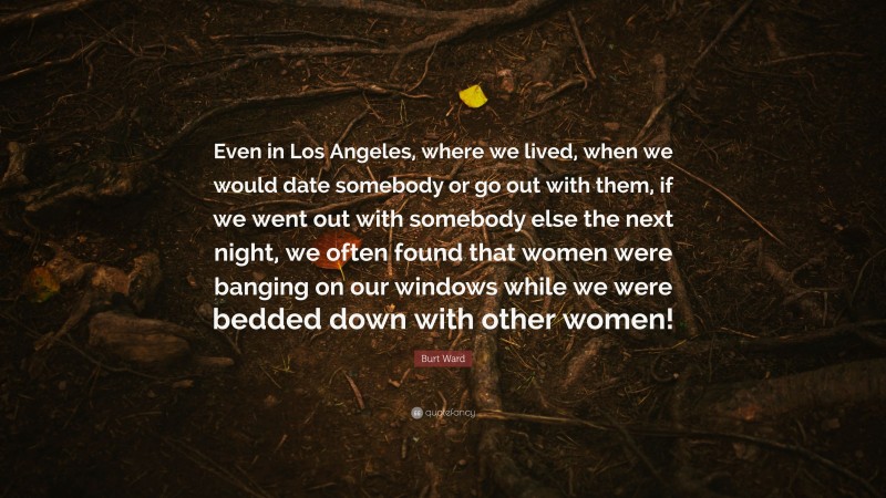 Burt Ward Quote: “Even in Los Angeles, where we lived, when we would date somebody or go out with them, if we went out with somebody else the next night, we often found that women were banging on our windows while we were bedded down with other women!”