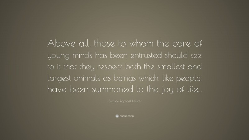 Samson Raphael Hirsch Quote: “Above all, those to whom the care of young minds has been entrusted should see to it that they respect both the smallest and largest animals as beings which, like people, have been summoned to the joy of life...”