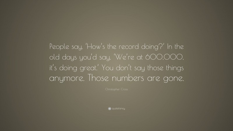 Christopher Cross Quote: “People say, ‘How’s the record doing?’ In the old days you’d say, ‘We’re at 600,000, it’s doing great.’ You don’t say those things anymore. Those numbers are gone.”