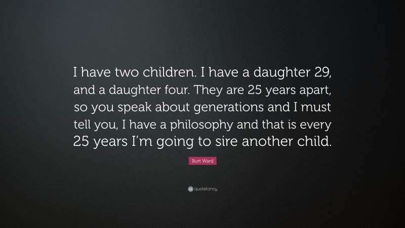 Burt Ward Quote: “I have two children. I have a daughter 29, and a daughter four. They are 25 years apart, so you speak about generations and I must tell you, I have a philosophy and that is every 25 years I’m going to sire another child.”