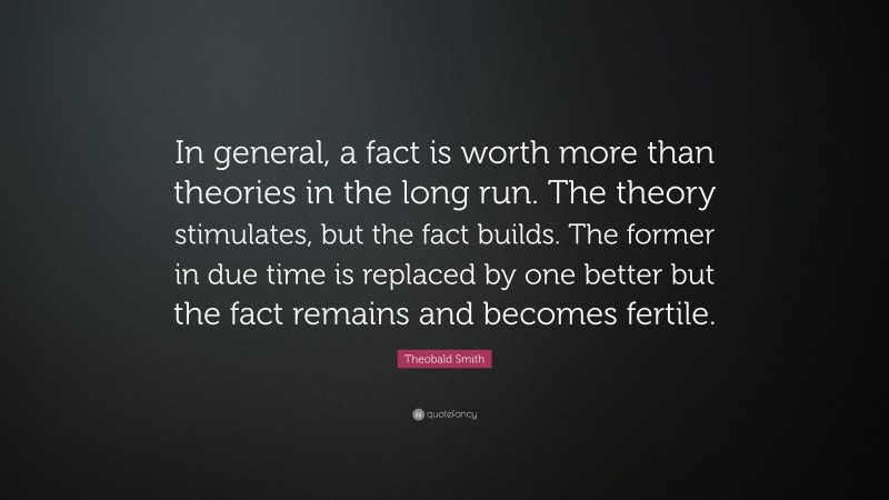 Theobald Smith Quote: “In general, a fact is worth more than theories in the long run. The theory stimulates, but the fact builds. The former in due time is replaced by one better but the fact remains and becomes fertile.”