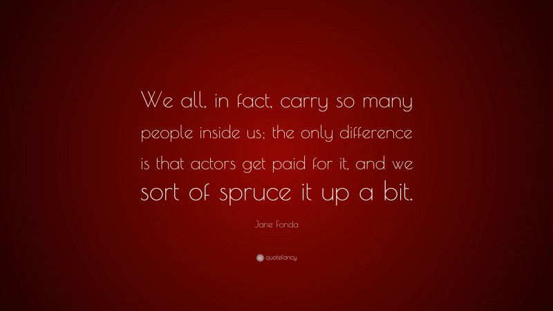 Jane Fonda Quote: “We all, in fact, carry so many people inside us; the only difference is that actors get paid for it, and we sort of spruce it up a bit.”