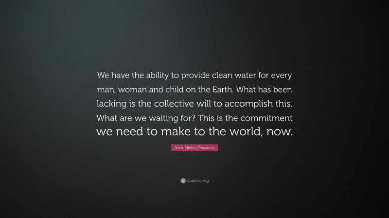 Jean-Michel Cousteau Quote: “We have the ability to provide clean water for every man, woman and child on the Earth. What has been lacking is the collective will to accomplish this. What are we waiting for? This is the commitment we need to make to the world, now.”