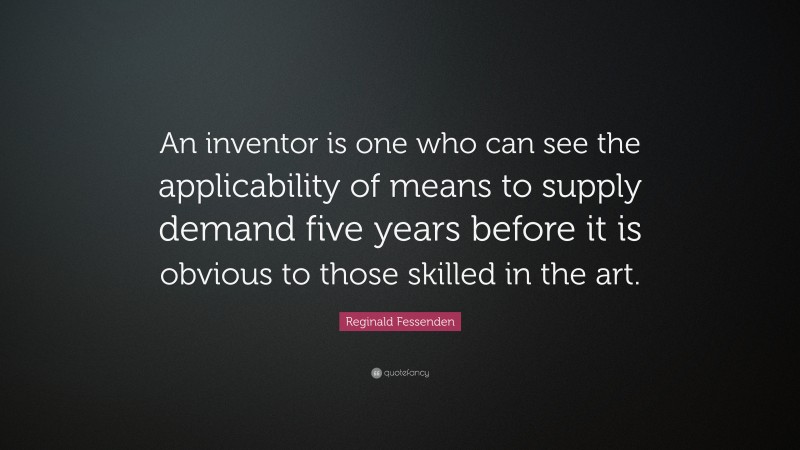 Reginald Fessenden Quote: “An inventor is one who can see the applicability of means to supply demand five years before it is obvious to those skilled in the art.”
