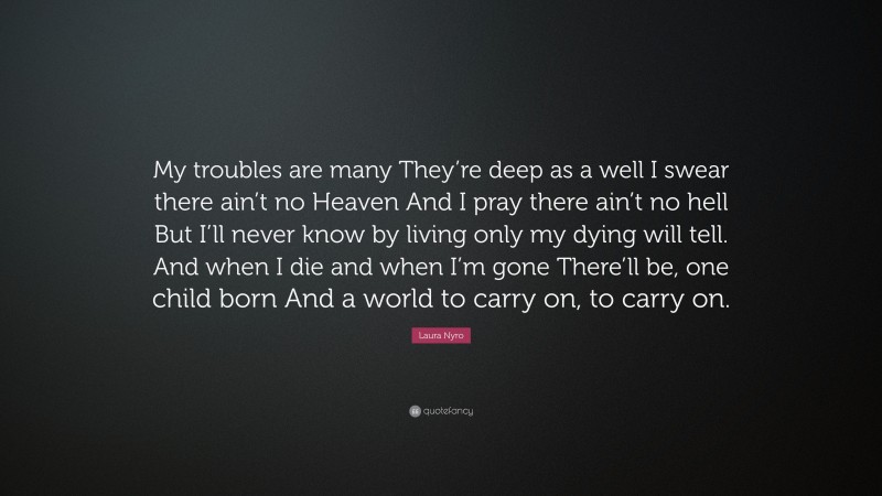 Laura Nyro Quote: “My troubles are many They’re deep as a well I swear there ain’t no Heaven And I pray there ain’t no hell But I’ll never know by living only my dying will tell. And when I die and when I’m gone There’ll be, one child born And a world to carry on, to carry on.”