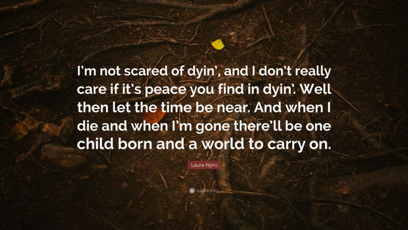 Laura Nyro Quote: “I’m not scared of dyin’, and I don’t really care if it’s peace you find in dyin’. Well then let the time be near. And when I die and when I’m gone there’ll be one child born and a world to carry on.”