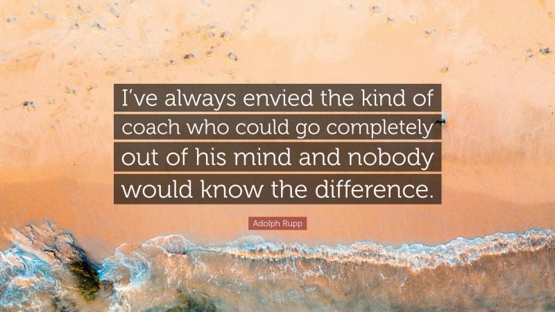 Adolph Rupp Quote: “I’ve always envied the kind of coach who could go completely out of his mind and nobody would know the difference.”