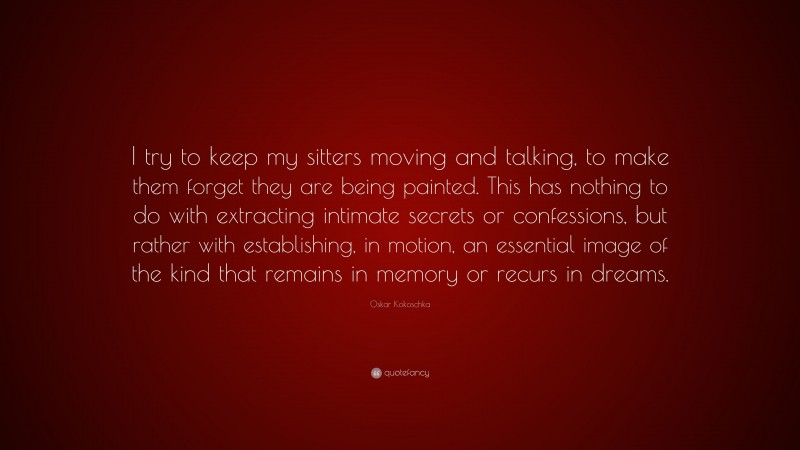 Oskar Kokoschka Quote: “I try to keep my sitters moving and talking, to make them forget they are being painted. This has nothing to do with extracting intimate secrets or confessions, but rather with establishing, in motion, an essential image of the kind that remains in memory or recurs in dreams.”