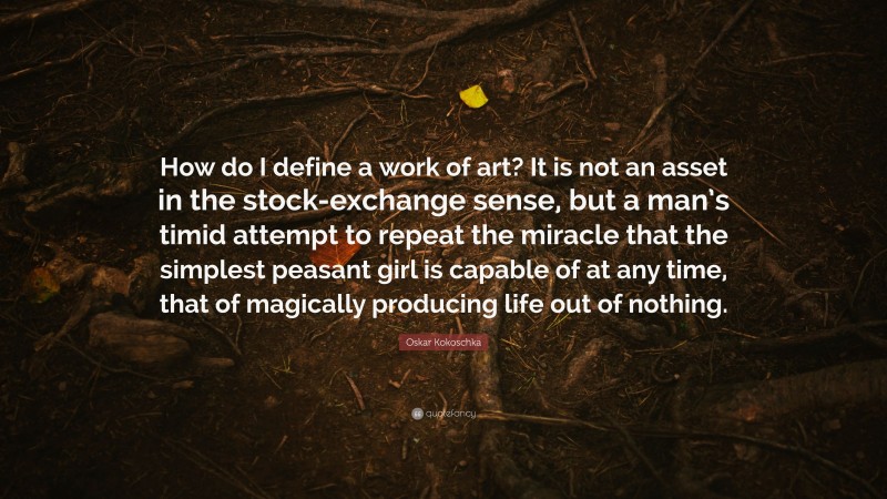 Oskar Kokoschka Quote: “How do I define a work of art? It is not an asset in the stock-exchange sense, but a man’s timid attempt to repeat the miracle that the simplest peasant girl is capable of at any time, that of magically producing life out of nothing.”