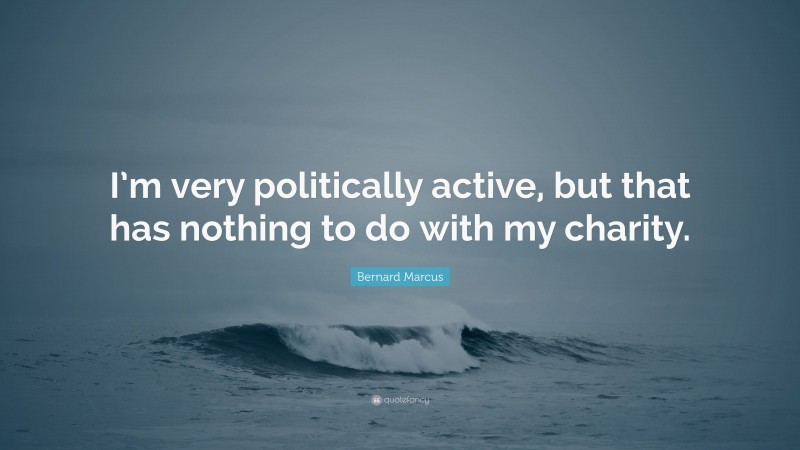 Bernard Marcus Quote: “I’m very politically active, but that has nothing to do with my charity.”