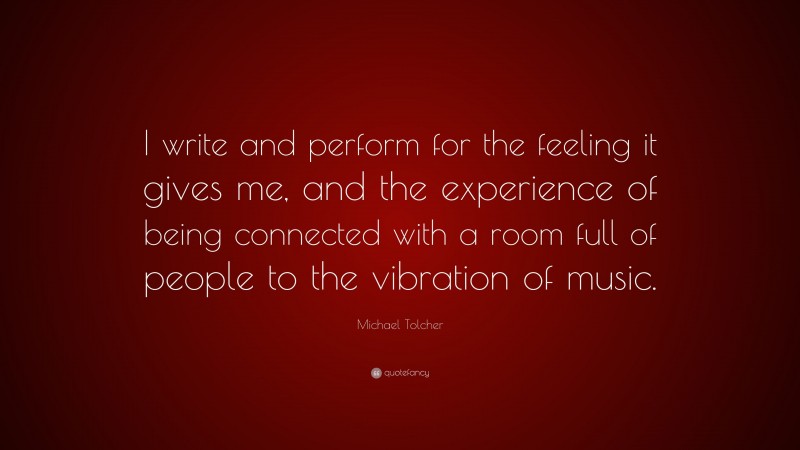 Michael Tolcher Quote: “I write and perform for the feeling it gives me, and the experience of being connected with a room full of people to the vibration of music.”