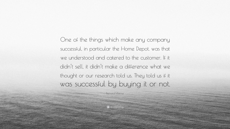Bernard Marcus Quote: “One of the things which make any company successful, in particular the Home Depot, was that we understood and catered to the customer. If it didn’t sell, it didn’t make a difference what we thought or our research told us. They told us if it was successful by buying it or not.”