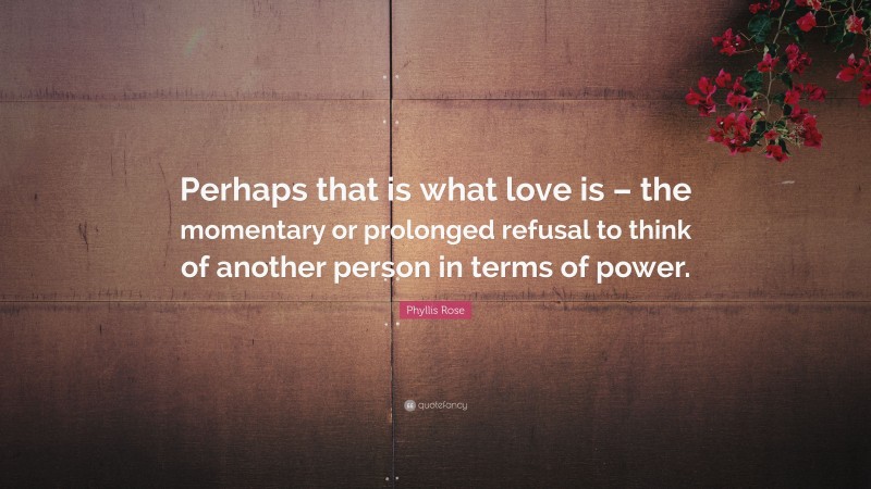 Phyllis Rose Quote: “Perhaps that is what love is – the momentary or prolonged refusal to think of another person in terms of power.”