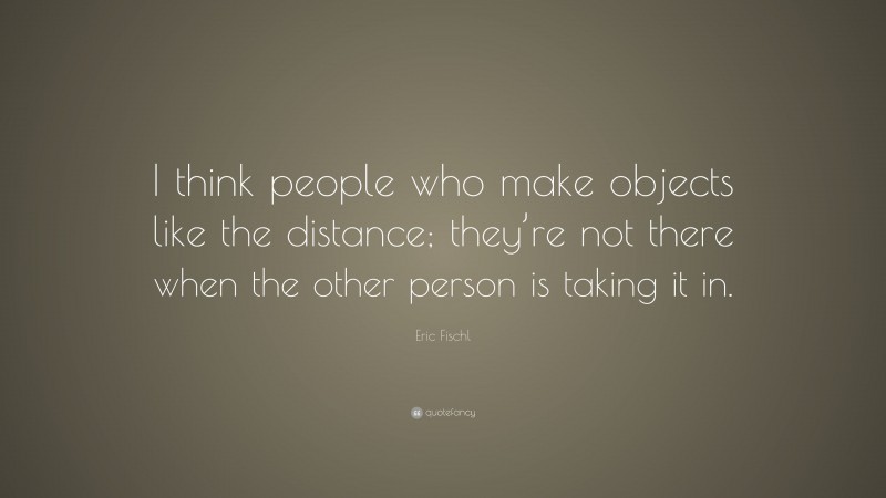 Eric Fischl Quote: “I think people who make objects like the distance; they’re not there when the other person is taking it in.”