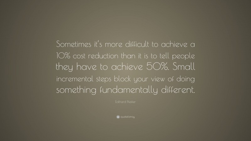 Eckhard Pfeiffer Quote: “Sometimes it’s more difficult to achieve a 10% cost reduction than it is to tell people they have to achieve 50%. Small incremental steps block your view of doing something fundamentally different.”