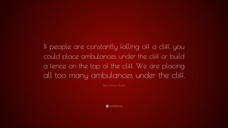 Denis Parsons Burkitt Quote: “If people are constantly falling off a cliff, you could place ambulances under the cliff or build a fence on the top of the cliff. We are placing all too many ambulances under the cliff.”