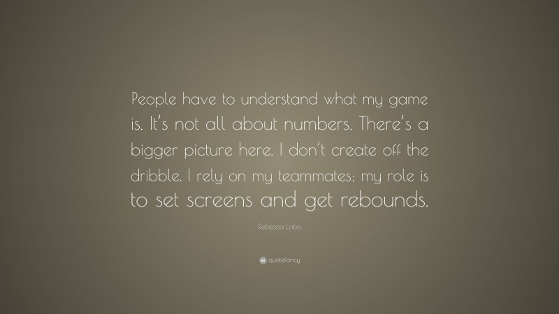 Rebecca Lobo Quote: “People have to understand what my game is. It’s not all about numbers. There’s a bigger picture here. I don’t create off the dribble. I rely on my teammates; my role is to set screens and get rebounds.”