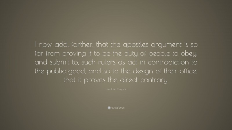 Jonathan Mayhew Quote: “I now add, farther, that the apostles argument is so far from proving it to be the duty of people to obey, and submit to, such rulers as act in contradiction to the public good, and so to the design of their office, that it proves the direct contrary.”