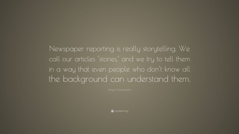 Serge Schmemann Quote: “Newspaper reporting is really storytelling. We call our articles ‘stories,’ and we try to tell them in a way that even people who don’t know all the background can understand them.”