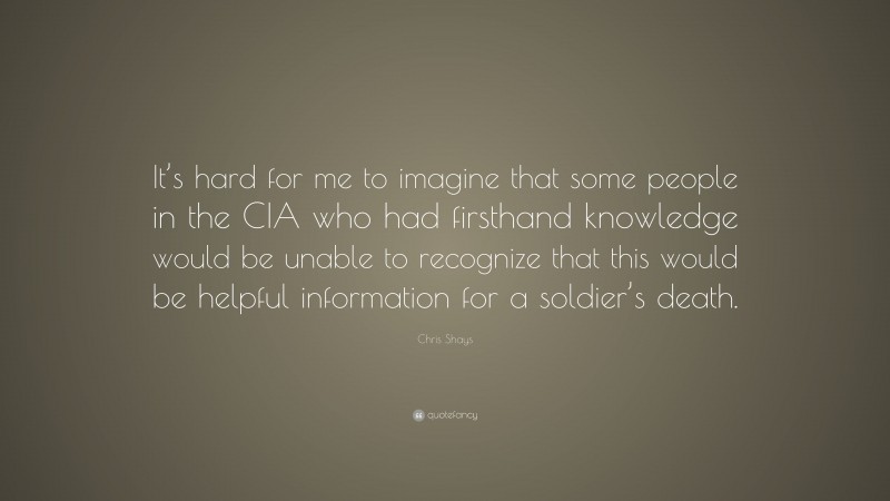 Chris Shays Quote: “It’s hard for me to imagine that some people in the CIA who had firsthand knowledge would be unable to recognize that this would be helpful information for a soldier’s death.”